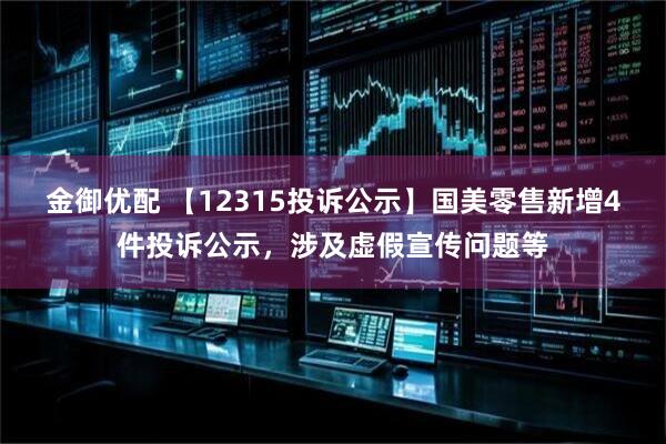 金御优配 【12315投诉公示】国美零售新增4件投诉公示，涉及虚假宣传问题等