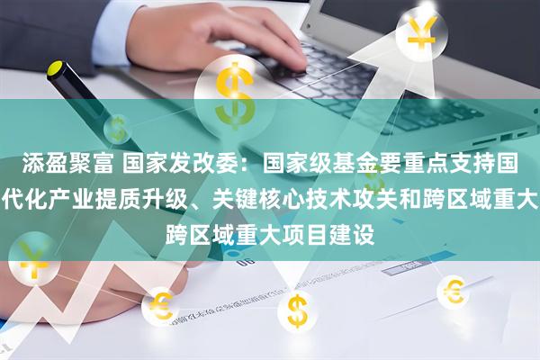 添盈聚富 国家发改委：国家级基金要重点支持国家层面现代化产业提质升级、关键核心技术攻关和跨区域重大项目建设