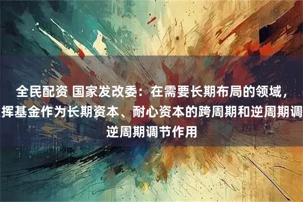 全民配资 国家发改委：在需要长期布局的领域，更好发挥基金作为长期资本、耐心资本的跨周期和逆周期调节作用