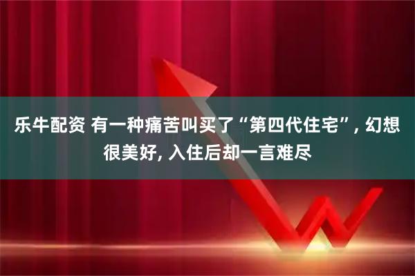 乐牛配资 有一种痛苦叫买了“第四代住宅”, 幻想很美好, 入住后却一言难尽
