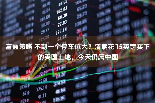 富盈策略 不到一个停车位大?清朝花15英镑买下的英国土地,今天仍属中国