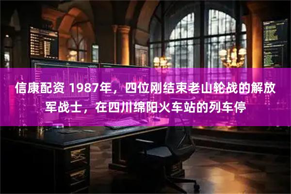 信康配资 1987年，四位刚结束老山轮战的解放军战士，在四川绵阳火车站的列车停