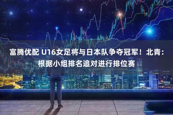 富腾优配 U16女足将与日本队争夺冠军！北青：根据小组排名追对进行排位赛