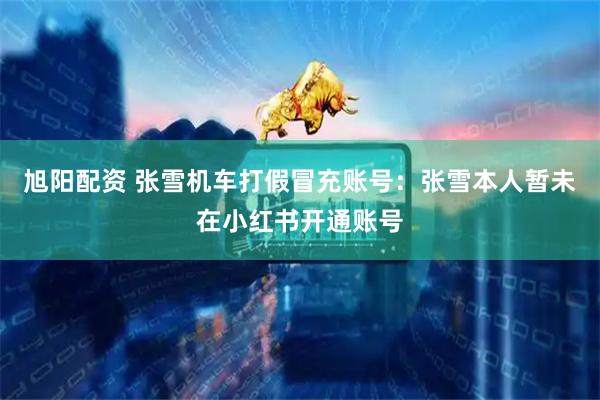 旭阳配资 张雪机车打假冒充账号：张雪本人暂未在小红书开通账号