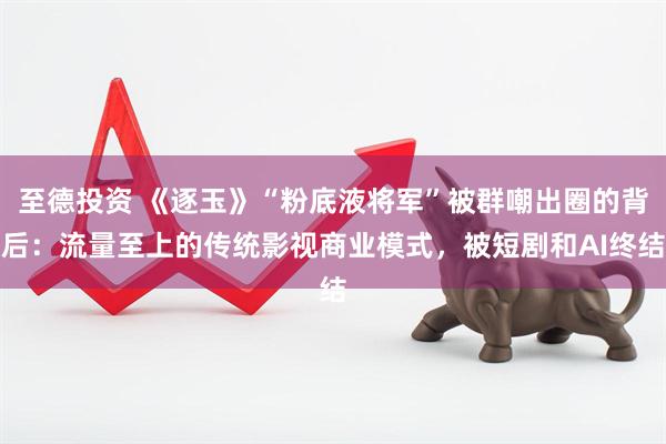 至德投资 《逐玉》“粉底液将军”被群嘲出圈的背后：流量至上的传统影视商业模式，被短剧和AI终结