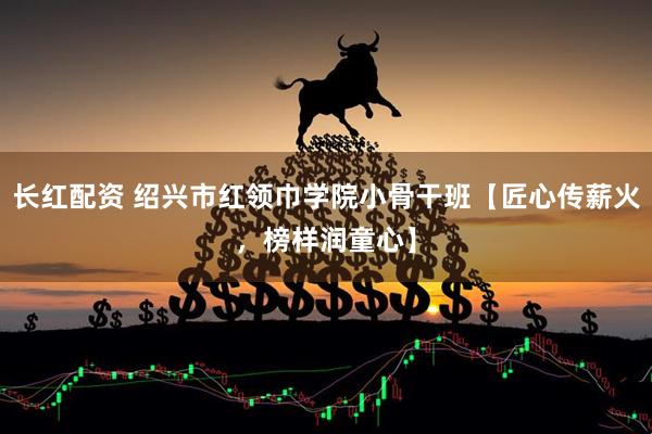 长红配资 绍兴市红领巾学院小骨干班【匠心传薪火，榜样润童心】