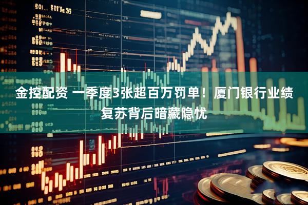 金控配资 一季度3张超百万罚单！厦门银行业绩复苏背后暗藏隐忧