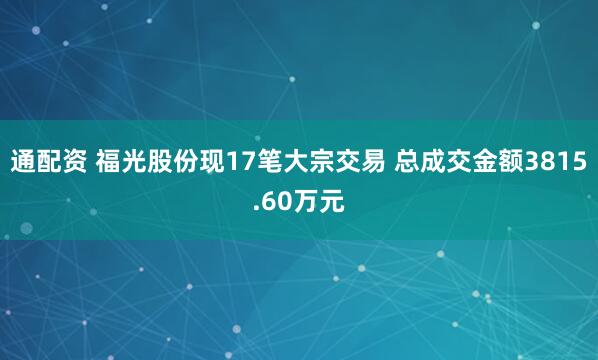 通配资 福光股份现17笔大宗交易 总成交金额3815.60万元