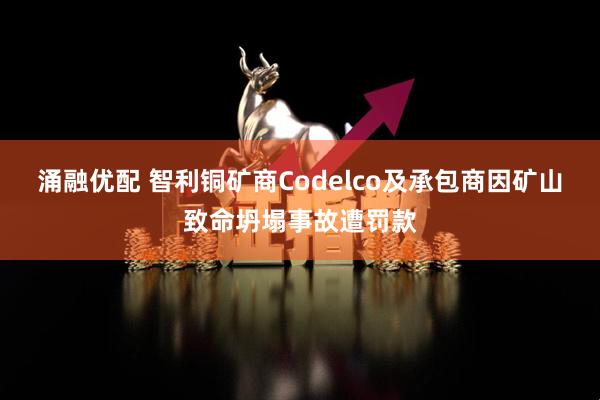 涌融优配 智利铜矿商Codelco及承包商因矿山致命坍塌事故遭罚款