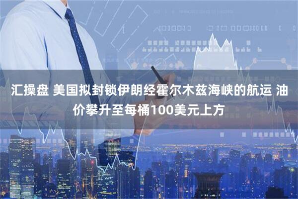 汇操盘 美国拟封锁伊朗经霍尔木兹海峡的航运 油价攀升至每桶100美元上方