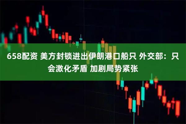 658配资 美方封锁进出伊朗港口船只 外交部：只会激化矛盾 加剧局势紧张