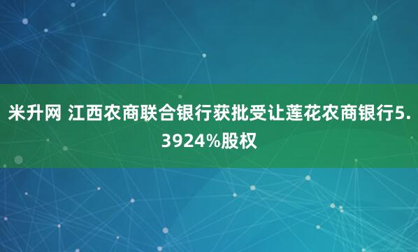 米升网 江西农商联合银行获批受让莲花农商银行5.3924%股权