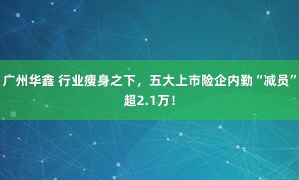 广州华鑫 行业瘦身之下，五大上市险企内勤“减员”超2.1万！